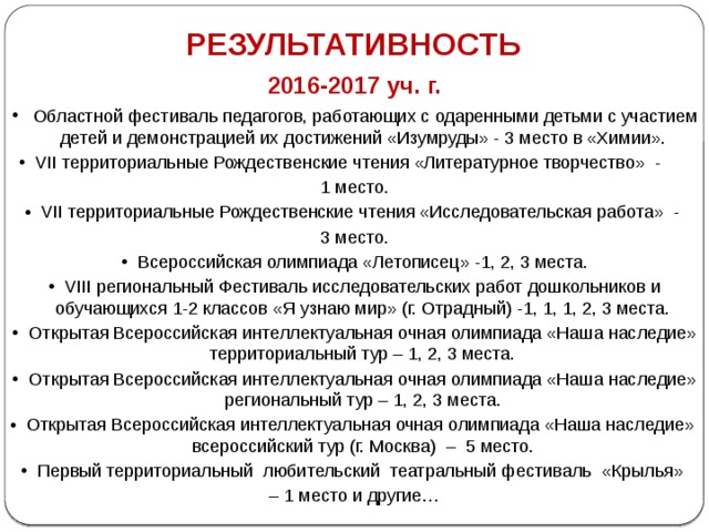 РЕЗУЛЬТАТИВНОСТЬ 2016-2017 уч. г.  Областной фестиваль педагогов, работающих с одаренными детьми с участием детей и демонстрацией их достижений «Изумруды» - 3 место в «Химии». VII территориальные Рождественские чтения «Литературное творчество» - 1 место. VII территориальные Рождественские чтения «Исследовательская работа» - 3 место. Всероссийская олимпиада «Летописец» -1, 2, 3 места. VIII региональный Фестиваль исследовательских работ дошкольников и обучающихся 1-2 классов «Я узнаю мир» (г. Отрадный) -1, 1, 1, 2, 3 места. Открытая Всероссийская интеллектуальная очная олимпиада «Наша наследие» территориальный тур – 1, 2, 3 места. Открытая Всероссийская интеллектуальная очная олимпиада «Наша наследие» региональный тур – 1, 2, 3 места. Открытая Всероссийская интеллектуальная очная олимпиада «Наша наследие» всероссийский тур (г. Москва) – 5 место. Первый территориальный любительский театральный фестиваль «Крылья» – 1 место и другие… 
