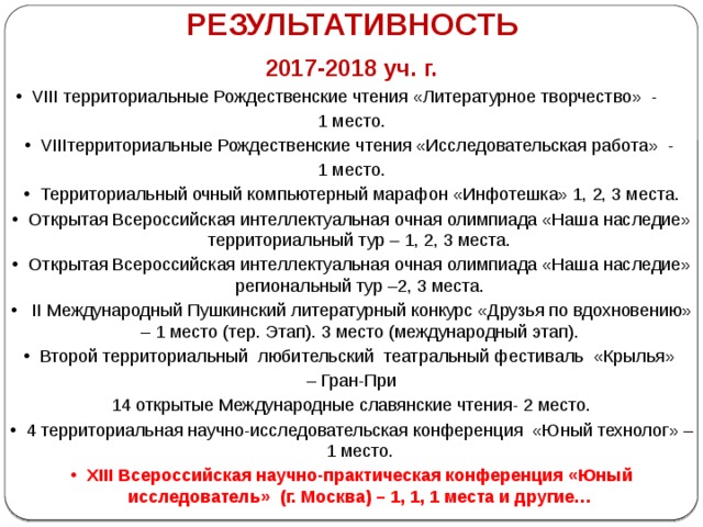 РЕЗУЛЬТАТИВНОСТЬ 2017-2018 уч. г. VIII территориальные Рождественские чтения «Литературное творчество» - 1 место. VIIIтерриториальные Рождественские чтения «Исследовательская работа» - 1 место. Территориальный очный компьютерный марафон «Инфотешка» 1, 2, 3 места. Открытая Всероссийская интеллектуальная очная олимпиада «Наша наследие» территориальный тур – 1, 2, 3 места. Открытая Всероссийская интеллектуальная очная олимпиада «Наша наследие» региональный тур –2, 3 места.  II Международный Пушкинский литературный конкурс «Друзья по вдохновению» – 1 место (тер. Этап). 3 место (международный этап). Второй территориальный любительский театральный фестиваль «Крылья» – Гран-При 14 открытые Международные славянские чтения- 2 место. 4 территориальная научно-исследовательская конференция «Юный технолог» – 1 место. XIII Всероссийская научно-практическая конференция «Юный исследователь» (г. Москва) – 1, 1, 1 места и другие… 