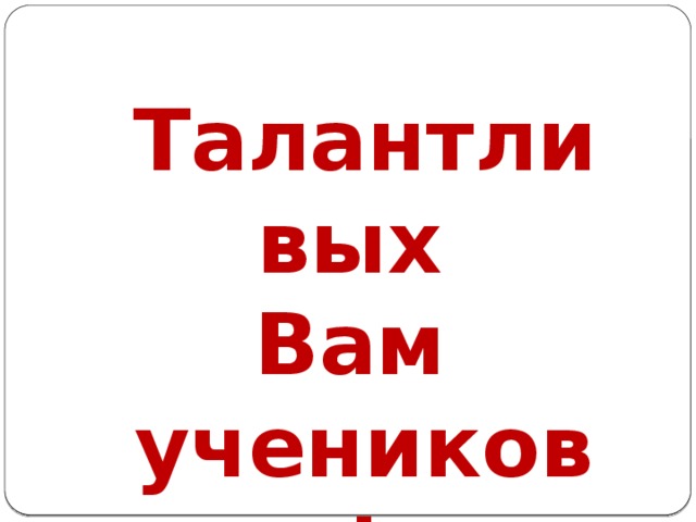 Талантливых Вам учеников!  