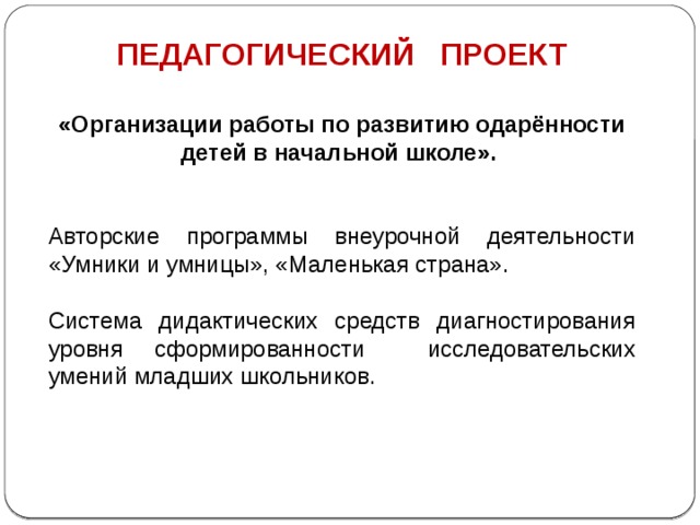 ПЕДАГОГИЧЕСКИЙ ПРОЕКТ  «Организации работы по развитию одарённости детей в начальной школе».   Авторские программы внеурочной деятельности «Умники и умницы», «Маленькая страна». Система дидактических средств диагностирования уровня сформированности исследовательских умений младших школьников.   