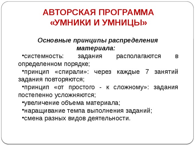 АВТОРСКАЯ ПРОГРАММА «УМНИКИ И УМНИЦЫ» Основные принципы распределения материала: системность: задания располагаются в определенном порядке; принцип «спирали»: через каждые 7 занятий задания повторяются; принцип «от простого - к сложному»: задания постепенно усложняются; увеличение объема материала; наращивание темпа выполнения заданий; смена разных видов деятельности. 