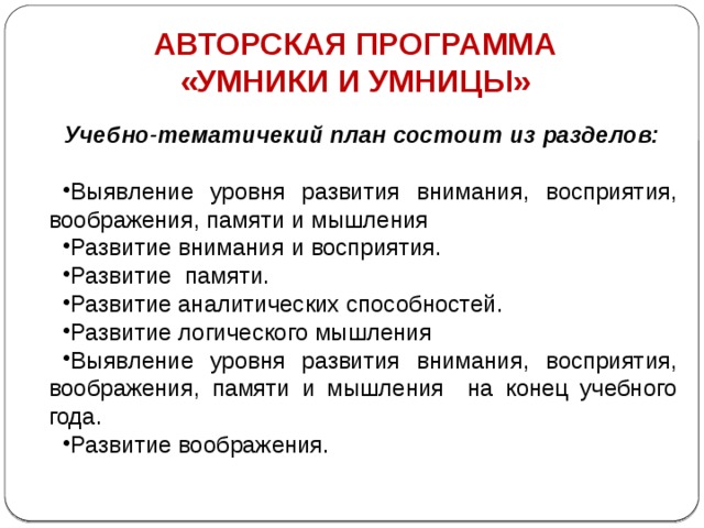 АВТОРСКАЯ ПРОГРАММА «УМНИКИ И УМНИЦЫ» Учебно-тематичекий план состоит из разделов: Выявление уровня развития внимания, восприятия, воображения, памяти и мышления  Развитие внимания и восприятия.  Развитие памяти.  Развитие аналитических способностей.  Развитие логического мышления  Выявление уровня развития внимания, восприятия, воображения, памяти и мышления на конец учебного года. Развитие воображения.  