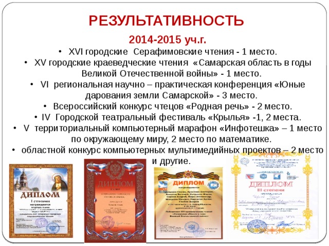 РЕЗУЛЬТАТИВНОСТЬ 2014-2015 уч.г.  XVI городские Серафимовские чтения - 1 место.  XV городские краеведческие чтения «Самарская область в годы Великой Отечественной войны» - 1 место.  VI  региональная научно – практическая конференция «Юные дарования земли Самарской» - 3 место.  Всероссийский конкурс чтецов «Родная речь» - 2 место. IV  Городской театральный фестиваль «Крылья» -1, 2 места.  V  территориальный компьютерный марафон «Инфотешка» – 1 место по окружающему миру, 2 место по математике.  областной конкурс компьютерных мультимедийных проектов – 2 место и другие.     