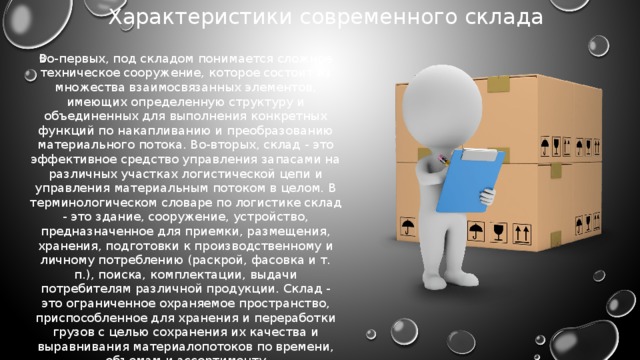 Характеристики современного склада Во-первых, под складом понимается сложное техническое сооружение, которое состоит из множества взаимосвязанных элементов, имеющих определенную структуру и объединенных для выполнения конкретных функций по накапливанию и преобразованию материального потока. Во-вторых, склад - это эффективное средство управления запасами на различных участках логистической цепи и управления материальным потоком в целом. В терминологическом словаре по логистике склад - это здание, сооружение, устройство, предназначенное для приемки, размещения, хранения, подготовки к производственному и личному потреблению (раскрой, фасовка и т. п.), поиска, комплектации, выдачи потребителям различной продукции. Склад - это ограниченное охраняемое пространство, приспособленное для хранения и переработки грузов с целью сохранения их качества и выравнивания материалопотоков по времени, объемам и ассортименту 