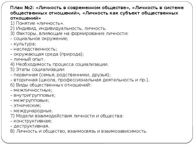 План №2: «Личность в современном обществе», «Личность в системе общественных отношений», «Личность как субъект общественных отношений» 1) Понятие «личность». 2) Индивид, индивидуальность, личность. 3) Факторы, влияющие на формирование личности: –  социальное окружение; –  культура; –  наследственность; –  окружающая среда (природа); –  личный опыт. 4) Необходимость процесса социализации. 5) Этапы социализации: –  первичная (семья, родственники, друзья); –  вторичная (школа, профессиональная деятельность и пр.). 6) Виды общественных отношений: –  межличностные; –  внутригрупповые; –  межгрупповые; –  этнические; –  международные. 7) Модели взаимодействия личности и общества: –  конструктивная; –  деструктивная. 8) Личность и общество, взаимосвязь и взаимозависимость. 
