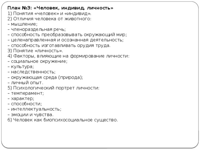 План №3: «Человек, индивид, личность» 1) Понятия «человек» и «индивид». 2) Отличия человека от животного: –  мышление; –  членораздельная речь; –  способность преобразовывать окружающий мир; –  целенаправленная и осознанная деятельность; –  способность изготавливать орудия труда. 3) Понятие «личность». 4) Факторы, влияющие на формирование личности: –  социальное окружение; –  культура; –  наследственность; –  окружающая среда (природа); –  личный опыт. 5) Психологический портрет личности: –  темперамент; –  характер; –  способности; –  интеллектуальность; –  эмоции и чувства. 6) Человек как биопсихосоциальное существо. 
