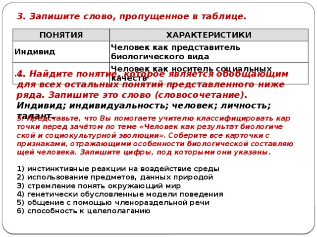 3. Запишите слово, пропущенное в таблице. ПОНЯТИЯ ХАРАКТЕРИСТИКИ Индивид Человек как представитель биологического вида ... Человек как носитель социальных качеств 4. Найдите понятие, ко­то­рое является обоб­ща­ю­щим для всех осталь­ных понятий пред­став­лен­но­го ниже ряда. Запишите это слово (словосочетание). Индивид; индивидуальность; человек; личность; талант. 5. Представьте, что Вы по­мо­га­е­те учи­те­лю клас­си­фи­ци­ро­вать кар­точ­ки перед зачётом по теме «Человек как ре­зуль­тат био­ло­ги­че­ской и со­ци­о­куль­тур­ной эволюции». Со­бе­ри­те все кар­точ­ки с признаками, от­ра­жа­ю­щи­ми осо­бен­но­сти био­ло­ги­че­ской со­став­ля­ю­щей человека. За­пи­ши­те цифры, под ко­то­ры­ми они указаны.   1) инстинктивные ре­ак­ции на воз­дей­ствие среды 2) использование предметов, дан­ных природой 3) стремление по­нять окру­жа­ю­щий мир 4) генетически обу­слов­лен­ные мо­де­ли поведения 5) общение с по­мо­щью чле­но­раз­дель­ной речи 6) способность к целеполаганию 