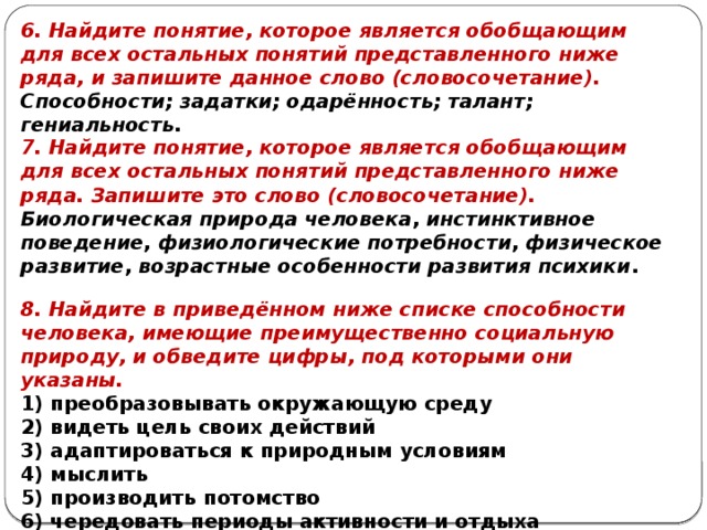 6. Найдите понятие, которое является обобщающим для всех остальных понятий представленного ниже ряда, и запишите данное слово (словосочетание).   Способности; задатки; одарённость; талант; гениальность. 7. Найдите понятие, ко­то­рое яв­ля­ет­ся обоб­ща­ю­щим для всех осталь­ных по­ня­тий пред­став­лен­но­го ниже ряда. Запишите это слово (словосочетание). Био­ло­ги­че­ская при­ро­да человека ,  ин­стинк­тив­ное поведение ,  фи­зио­ло­ги­че­ские потребности ,  фи­зи­че­ское развитие ,  воз­раст­ные осо­бен­но­сти раз­ви­тия психики . 8. Найдите в приведённом ниже спис­ке способности человека, име­ю­щие преимущественно со­ци­аль­ную природу, и об­ве­ди­те цифры, под ко­то­ры­ми они указаны. 1) преобразовывать окру­жа­ю­щую среду 2) видеть цель своих действий 3) адаптироваться к при­род­ным условиям 4) мыслить 5) производить потомство 6) чередовать пе­ри­о­ды активности и отдыха 