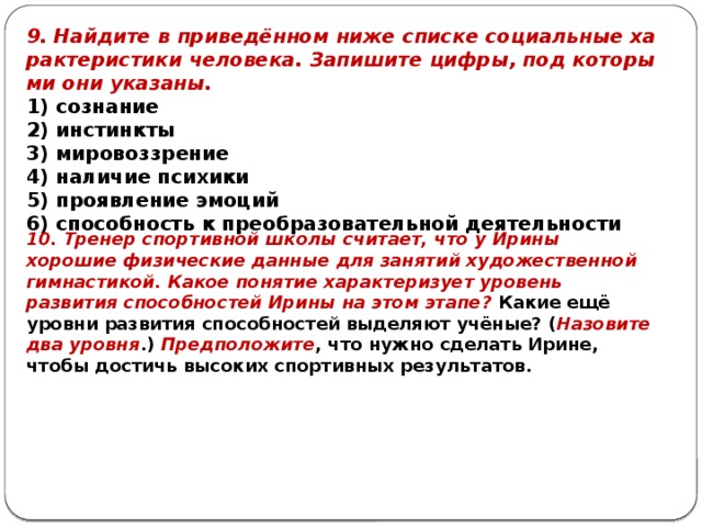 9. Найдите в приведённом ниже спис­ке со­ци­аль­ные ха­рак­те­ри­сти­ки человека. Запишите цифры, под ко­то­ры­ми они указаны. 1) сознание 2) инстинкты 3) мировоззрение 4) на­ли­чие психики 5) про­яв­ле­ние эмоций 6) спо­соб­ность к пре­об­ра­зо­ва­тель­ной деятельности 10. Тренер спортивной школы считает, что у Ирины хорошие физические данные для занятий художественной гимнастикой. Какое понятие характеризует уровень развития способностей Ирины на этом этапе? Какие ещё уровни развития способностей выделяют учёные? ( Назовите два уровня .) Предположите , что нужно сделать Ирине, чтобы достичь высоких спортивных результатов. 