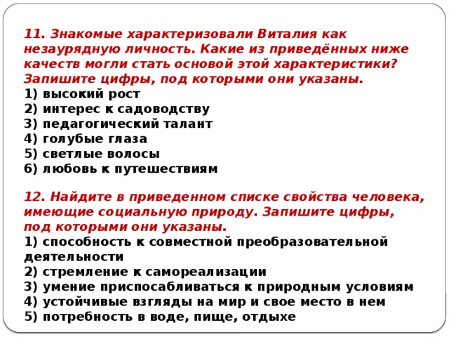 11. Знакомые характеризовали Виталия как незаурядную личность. Какие из приведённых ниже качеств могли стать основой этой характеристики? Запишите цифры, под которыми они указаны. 1) высокий рост 2) интерес к садоводству 3) педагогический талант 4) голубые глаза 5) светлые волосы 6) любовь к путешествиям 12. Найдите в приведенном списке свойства человека, имеющие социальную природу. Запишите цифры, под которыми они указаны. 1) способность к совместной преобразовательной деятельности 2) стремление к самореализации 3) умение приспосабливаться к природным условиям 4) устойчивые взгляды на мир и свое место в нем 5) потребность в воде, пище, отдыхе 
