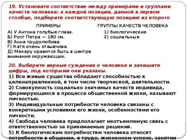 19. Установите соответствие между примерами и группами качеств человека: к каждой позиции, данной в первом столбце, подберите соответствующую позицию из второго столбца. ПРИМЕРЫ ГРУППЫ КАЧЕСТВ ЧЕЛОВЕКА А) У Антона голубые глаза. Б) Рост Петра — 180 см. 1) биологические В) Анна трудолюбива. 2) социальные Г) Катя очень отзывчива. Д) Макару нравится быть в центре внимания окружающих. 20. Выберите верные суждения о человеке и запишите цифры, под которыми они указаны. 1) Все живые существа обладают способностью к целенаправленной, в том числе творческой, деятельности. 2) Совокупность социально значимых качеств индивида, формирующихся в процессе общественной жизни, называют личностью. 3) Индивидуальные потребности человека связаны с конкретными условиями его жизни, особенностями его личности. 4) Свобода человека предполагает неотъемлемую связь с ответственностью за принимаемые решения. 5) К биологическим потребностям человека относят потребности в общении, в труде, жизненном успехе, занятии определённой позиции в обществе и т.п. 