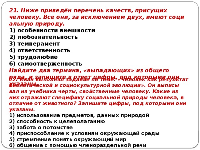 21. Ниже приведён пе­ре­чень качеств, при­су­щих человеку. Все они, за ис­клю­че­ни­ем двух, имеют со­ци­аль­ную природу. 1) особенности внешности 2) любознательность 3) темперамент 4) ответственность 5) трудолюбие 6) самоотверженность Найдите два термина, «выпадающих» из общего ряда, и запишите в ответ цифры, под которыми они указаны. 22. Иван вы­пол­нял задание по теме: «Человек как ре­зуль­тат биологической и со­ци­о­куль­тур­ной эволюции». Он вы­пи­сы­вал из учеб­ни­ка черты, свой­ствен­ные человеку. Какие из них от­ра­жа­ют специфику со­ци­аль­ной природы человека, в от­ли­чие от животного? За­пи­ши­те цифры, под ко­то­ры­ми они указаны. 1) использование предметов, дан­ных природой 2) способность к целеполаганию 3) забота о потомстве 4) приспособление к усло­ви­ям окружающей среды 5) стремление по­нять окружающий мир 6) общение с по­мо­щью членораздельной речи 