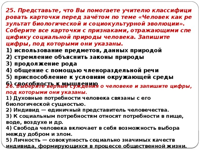 25. Представьте, что Вы по­мо­га­е­те учи­те­лю клас­си­фи­ци­ро­вать кар­точ­ки перед зачётом по теме «Человек как ре­зуль­тат био­ло­ги­че­ской и со­ци­о­куль­тур­ной эволюции». Со­бе­ри­те все кар­точ­ки с признаками, от­ра­жа­ю­щи­ми спе­ци­фи­ку со­ци­аль­ной при­ро­ды человека. За­пи­ши­те цифры, под ко­то­ры­ми они указаны. 1) использование предметов, дан­ных природой 2) стремление объ­яс­нить за­ко­ны природы 3) продолжение рода 4) общение с по­мо­щью чле­но­раз­дель­ной речи 5) приспособление к усло­ви­ям окру­жа­ю­щей среды 6) способность к мышлению 26. Выберите верные суждения о человеке и запишите цифры, под которыми они указаны. 1) Духовные потребности человека связаны с его биологической сущностью. 2) Индивид — единичный представитель человечества. 3) К социальным потребностям относят потребности в пище, воде, воздухе и др. 4) Свобода человека включает в себя возможность выбора между добром и злом. 5) Личность — совокупность социально значимых качеств индивида, формирующихся в процессе общественной жизни. 