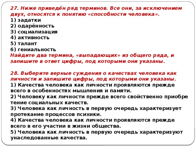 27. Ниже приведён ряд терминов. Все они, за ис­клю­че­ни­ем двух, от­но­сят­ся к по­ня­тию «способности человека». 1) задатки 2) одарённость 3) социализация 4) активность 5) талант 6) гениальность Найдите два термина, «выпадающих» из общего ряда, и запишите в ответ цифры, под которыми они указаны. 28. Выберите вер­ные суж­де­ния о ка­че­ствах че­ло­ве­ка как лич­но­сти и за­пи­ши­те цифры, под ко­то­ры­ми они указаны. 1) Качества че­ло­ве­ка как лич­но­сти про­яв­ля­ют­ся пре­жде всего в осо­бен­но­стях мыш­ле­ния и памяти. 2) Человеку как лич­но­сти пре­жде всего свой­ствен­но при­об­ре­те­ние со­ци­аль­ных качеств. 3) Человека как лич­ность в первую очередь ха­рак­те­ри­зу­ет про­те­ка­ние про­цес­сов психики. 4) Качества че­ло­ве­ка как лич­но­сти про­яв­ля­ют­ся пре­жде всего в его уча­стии в жизни общества. 5) Человека как лич­ность в первую очередь ха­рак­те­ри­зу­ют уна­сле­до­ван­ные качества. 