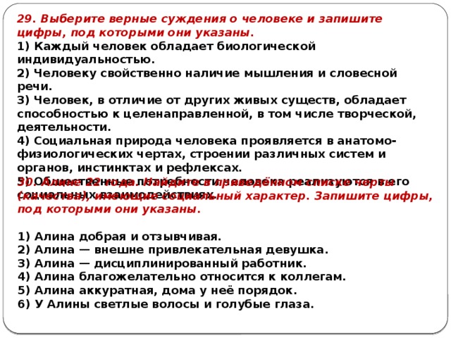 29. Выберите верные суждения о человеке и запишите цифры, под которыми они указаны. 1) Каждый человек обладает биологической индивидуальностью. 2) Человеку свойственно наличие мышления и словесной речи. 3) Человек, в отличие от других живых существ, обладает способностью к целенаправленной, в том числе творческой, деятельности. 4) Социальная природа человека проявляется в анатомо-физиологических чертах, строении различных систем и органов, инстинктах и рефлексах. 5) Общественные потребности человека реализуются в его социальных взаимодействиях. 30. Алине 22 года. Най­ди­те в приведённом спис­ке черты (качества), име­ю­щие со­ци­аль­ный характер. За­пи­ши­те цифры, под ко­то­ры­ми они указаны.   1) Алина доб­рая и отзывчивая. 2) Алина — внеш­не при­вле­ка­тель­ная девушка. 3) Алина — дис­ци­пли­ни­ро­ван­ный работник. 4) Алина бла­го­же­ла­тель­но от­но­сит­ся к коллегам. 5) Алина аккуратная, дома у неё порядок. 6) У Алины свет­лые во­ло­сы и го­лу­бые глаза. 