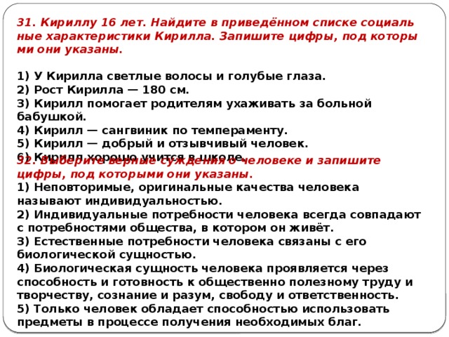 31. Кириллу 16 лет. Най­ди­те в приведённом спис­ке со­ци­аль­ные ха­рак­те­ри­сти­ки Кирилла. За­пи­ши­те цифры, под ко­то­ры­ми они указаны.   1) У Ки­рил­ла свет­лые во­ло­сы и го­лу­бые глаза. 2) Рост Ки­рил­ла — 180 см. 3) Кирилл по­мо­га­ет ро­ди­те­лям уха­жи­вать за боль­ной бабушкой. 4) Кирилл — санг­ви­ник по темпераменту. 5) Кирилл — доб­рый и от­зыв­чи­вый человек. 6) Кирилл хо­ро­шо учит­ся в школе. 32. Выберите верные суждения о человеке и запишите цифры, под которыми они указаны. 1) Неповторимые, оригинальные качества человека называют индивидуальностью. 2) Индивидуальные потребности человека всегда совпадают с потребностями общества, в котором он живёт. 3) Естественные потребности человека связаны с его биологической сущностью. 4) Биологическая сущность человека проявляется через способность и готовность к общественно полезному труду и творчеству, сознание и разум, свободу и ответственность. 5) Только человек обладает способностью использовать предметы в процессе получения необходимых благ. 