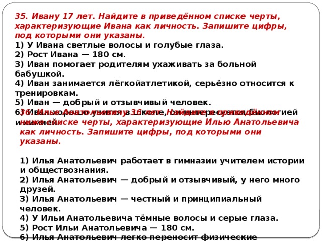 35. Ивану 17 лет. Найдите в приведённом списке черты, характеризующие Ивана как личность. Запишите цифры, под которыми они указаны. 1) У Ивана светлые волосы и голубые глаза. 2) Рост Ивана — 180 см. 3) Иван помогает родителям ухаживать за больной бабушкой. 4) Иван занимается лёгкойатлетикой, серьёзно относится к тренировкам. 5) Иван — добрый и отзывчивый человек. 6) Иван хорошо учится в школе, он интересуется биологией и химией. 36. Илье Анатольевичу 36 лет. Найдите в приведённом ниже списке черты, характеризующие Илью Анатольевича как личность. Запишите цифры, под которыми они указаны.   1) Илья Анатольевич работает в гимназии учителем истории и обществознания. 2) Илья Анатольевич — добрый и отзывчивый, у него много друзей. 3) Илья Анатольевич — честный и принципиальный человек. 4) У Ильи Анатольевича тёмные волосы и серые глаза. 5) Рост Ильи Анатольевича — 180 см. 6) Илья Анатольевич легко переносит физические нагрузки. 