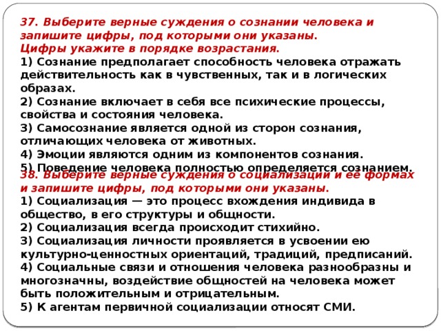 37. Выберите верные суждения о сознании человека и запишите цифры, под которыми они указаны. Цифры ука­жи­те в по­ряд­ке возрастания. 1) Сознание предполагает способность человека отражать действительность как в чувственных, так и в логических образах. 2) Сознание включает в себя все психические процессы, свойства и состояния человека. 3) Самосознание является одной из сторон сознания, отличающих человека от животных. 4) Эмоции являются одним из компонентов сознания. 5) Поведение человека полностью определяется сознанием. 38. Выберите верные суждения о социализации и её формах и запишите цифры, под которыми они указаны. 1) Социализация — это процесс вхождения индивида в общество, в его структуры и общности. 2) Социализация всегда происходит стихийно. 3) Социализация личности проявляется в усвоении ею культурно-ценностных ориентаций, традиций, предписаний. 4) Социальные связи и отношения человека разнообразны и многозначны, воздействие общностей на человека может быть положительным и отрицательным. 5) К агентам первичной социализации относят СМИ. 