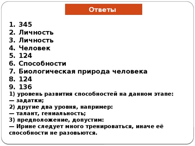 Ответы 345 Личность Личность Человек 124 Способности Био­ло­ги­че­ская при­ро­да че­ло­ве­ка 124 136 1) уровень развития способностей на данном этапе: — задатки; 2) другие два уровня, например: — талант, гениальность; 3) предположение, допустим: — Ирине следует много тренироваться, иначе её способности не разовьются. 