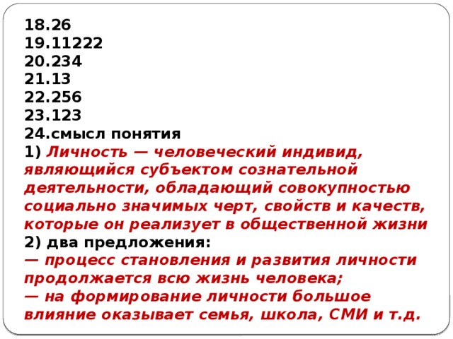 26 11222 234 13 256 123 смысл понятия 1) Личность — человеческий индивид, являющийся субъектом сознательной деятельности, обладающий совокупностью социально значимых черт, свойств и качеств, которые он реализует в общественной жизни 2) два предложения: — процесс становления и развития личности продолжается всю жизнь человека; — на формирование личности большое влияние оказывает семья, школа, СМИ и т.д. 