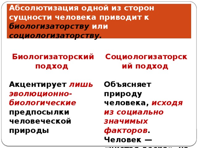 Абсолютизация одной из сторон сущности человека приводит к биологизаторству или социологизаторству. Биологизаторский подход Социологизаторский подход   Акцентирует лишь эволюционно-биологические предпосылки человеческой природы Объясняет природу человека, исходя из социально значимых факторов . Человек — «чистая доска», на которой общество пишет нужные слова 