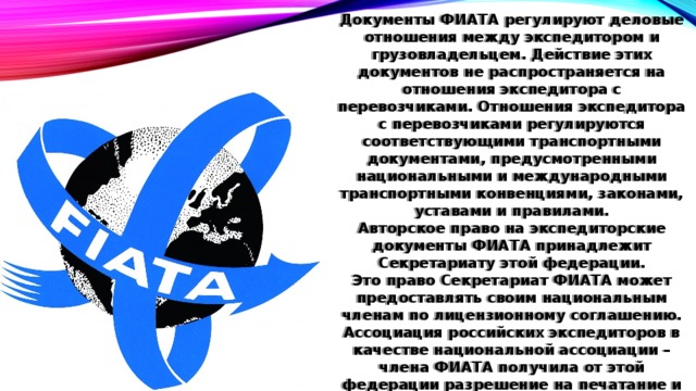 Документы ФИАТА регулируют деловые отношения между экспедитором и грузовладельцем. Действие этих документов не распространяется на отношения экспедитора с перевозчиками. Отношения экспедитора с перевозчиками регулируются соответствующими транспортными документами, предусмотренными национальными и международными транспортными конвенциями, законами, уставами и правилами. Авторское право на экспедиторские документы ФИАТА принадлежит Секретариату этой федерации. Это право Секретариат ФИАТА может предоставлять своим национальным членам по лицензионному соглашению. Ассоциация российских экспедиторов в качестве национальной ассоциации – члена ФИАТА получила от этой федерации разрешение на печатание и распространение среди своих членов документов ФИАТА. 