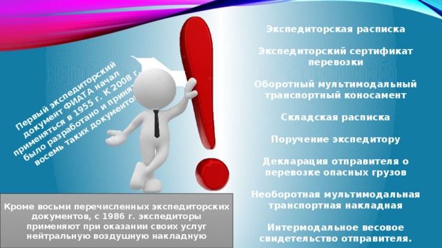 Первый экспедиторский документ ФИАТА начал применяться в 1955 г. К 2008 г. было разработано и принято восемь таких документов.   Экспедиторская расписка  Экспедиторский сертификат перевозки  Оборотный мультимодальный транспортный коносамент  Складская расписка  Поручение экспедитору  Декларация отправителя о перевозке опасных грузов  Необоротная мультимодальная транспортная накладная  Интермодальное весовое свидетельство отправителя. Кроме восьми перечисленных экспедиторских документов, с 1986 г. экспедиторы применяют при оказании своих услуг нейтральную воздушную накладную 