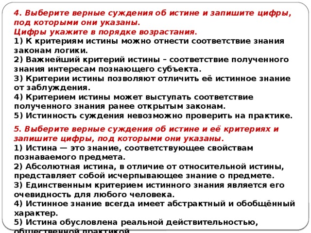 4. Выберите верные суждения об истине и запишите цифры, под которыми они указаны. Цифры ука­жи­те в по­ряд­ке возрастания. 1) К критериям истины можно отнести соответствие знания законам логики. 2) Важнейший критерий истины – соответствие полученного знания интересам познающего субъекта. 3) Критерии истины позволяют отличить её истинное знание от заблуждения. 4) Критерием истины может выступать соответствие полученного знания ранее открытым законам. 5) Истинность суждения невозможно проверить на практике. 5. Выберите верные суждения об истине и её критериях и запишите цифры, под которыми они указаны. 1) Истина — это знание, соответствующее свойствам познаваемого предмета. 2) Абсолютная истина, в отличие от относительной истины, представляет собой исчерпывающее знание о предмете. 3) Единственным критерием истинного знания является его очевидность для любого человека. 4) Истинное знание всегда имеет абстрактный и обобщённый характер. 5) Истина обусловлена реальной действительностью, общественной практикой. 