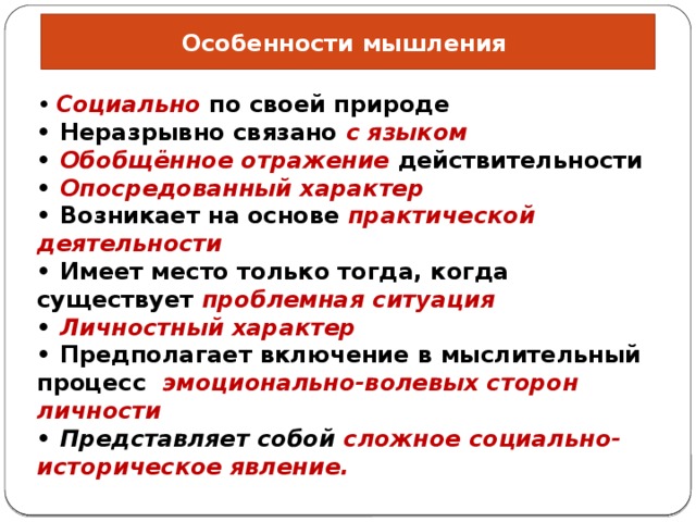Особенности мышления •  Социально по своей природе • Неразрывно связано с языком • Обобщённое отражение действительности • Опосредованный характер • Возникает на основе практической деятельности • Имеет место только тогда, когда существует проблемная ситуация • Личностный характер • Предполагает включение в мыслительный процесс эмоционально-волевых сторон личности • Представляет собой сложное социально-историческое явление. 