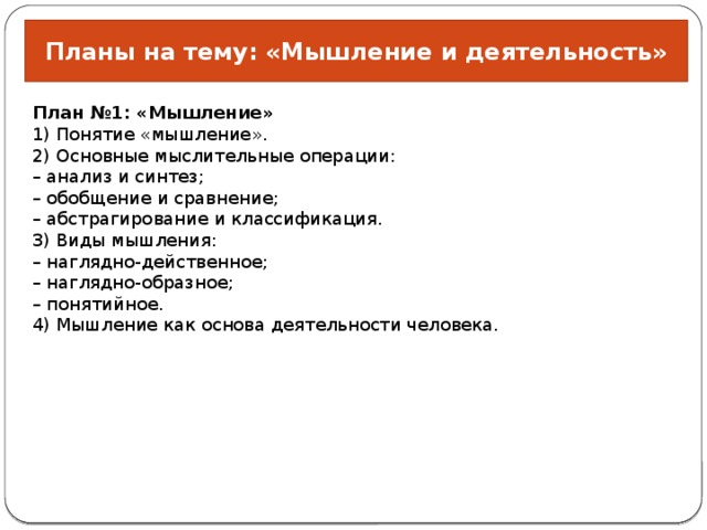 Планы на тему: «Мышление и деятельность» План №1: «Мышление» 1) Понятие «мышление». 2) Основные мыслительные операции: –  анализ и синтез; –  обобщение и сравнение; –  абстрагирование и классификация. 3) Виды мышления: –  наглядно-действенное; –  наглядно-образное; –  понятийное. 4) Мышление как основа деятельности человека. 