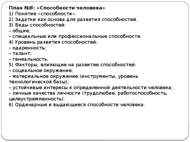 План №8: «Способности человека» 1) Понятие «способности». 2) Задатки как основа для развития способностей. 3) Виды способностей: –  общие; –  специальные или профессиональные способности. 4) Уровень развития способностей: –  одаренность; –  талант; –  гениальность. 5) Факторы, влияющие на развитие способностей: –  социальное окружение; –  материальное окружение (инструменты, уровень технологической базы); –  устойчивые интересы к определенной деятельности человека; –  личные качества личности (трудолюбие, работоспособность, целеустремленность). 6) Ординарные и выдающиеся способности человека. 