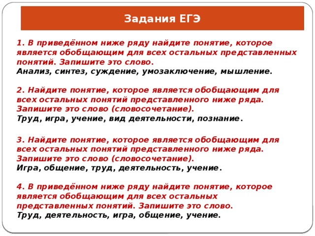 Задания ЕГЭ 1. В приведённом ниже ряду найдите понятие, которое является обобщающим для всех остальных представленных понятий. Запишите это слово. Анализ, синтез, суждение, умозаключение, мышление. 2. Найдите понятие, которое является обобщающим для всех остальных понятий представленного ниже ряда. Запишите это слово (словосочетание). Труд ,  игра ,  учение ,  вид деятельности ,  познание . 3. Найдите понятие, ко­то­рое яв­ля­ет­ся обоб­ща­ю­щим для всех осталь­ных по­ня­тий пред­став­лен­но­го ниже ряда. Запишите это слово (словосочетание). Игра ,  общение ,  труд ,  деятельность ,  учение . 4. В приведённом ниже ряду найдите понятие, которое является обобщающим для всех остальных представленных понятий. Запишите это слово. Труд, деятельность, игра, общение, учение. 