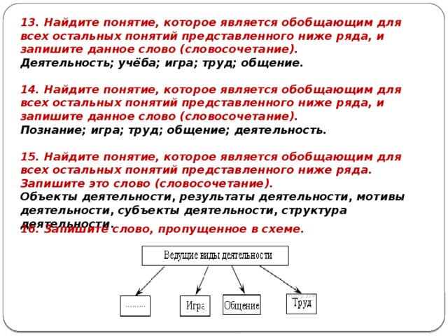 13. Найдите понятие, которое является обобщающим для всех остальных понятий представленного ниже ряда, и запишите данное слово (словосочетание). Деятельность; учёба; игра; труд; общение. 14. Найдите понятие, которое является обобщающим для всех остальных понятий представленного ниже ряда, и запишите данное слово (словосочетание). Познание; игра; труд; общение; деятельность. 15. Найдите понятие, ко­то­рое является обоб­ща­ю­щим для всех осталь­ных понятий пред­став­лен­но­го ниже ряда. Запишите это слово (словосочетание). Объ­ек­ты деятельности ,  ре­зуль­та­ты деятельности ,  мо­ти­вы деятельности ,  субъ­ек­ты деятельности ,  струк­ту­ра деятельности . 16. Запишите слово, пропущенное в схеме. 
