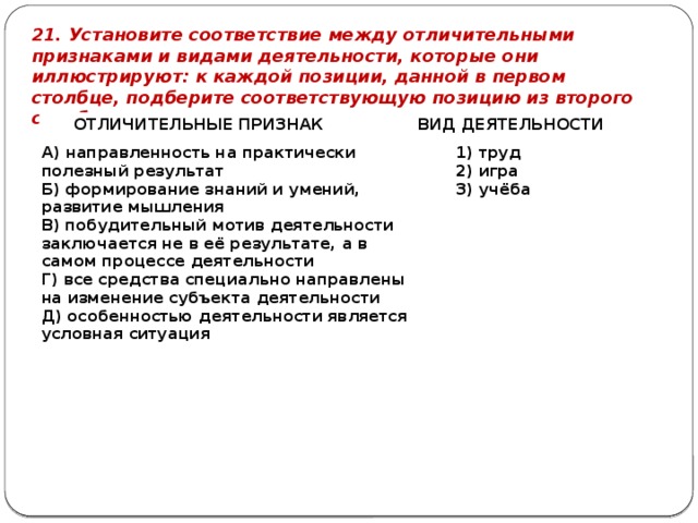 21. Установите соответствие между отличительными признаками и видами деятельности, которые они иллюстрируют: к каждой позиции, данной в первом столбце, подберите соответствующую позицию из второго столбца. ОТЛИЧИТЕЛЬНЫЕ ПРИЗНАК   ВИД ДЕЯТЕЛЬНОСТИ А) направленность на практически полезный результат Б) формирование знаний и умений, развитие мышления   В) побудительный мотив деятельности заключается не в её результате, а в самом процессе деятельности 1) труд Г) все средства специально направлены на изменение субъекта деятельности 2) игра Д) особенностью деятельности является условная ситуация 3) учёба 