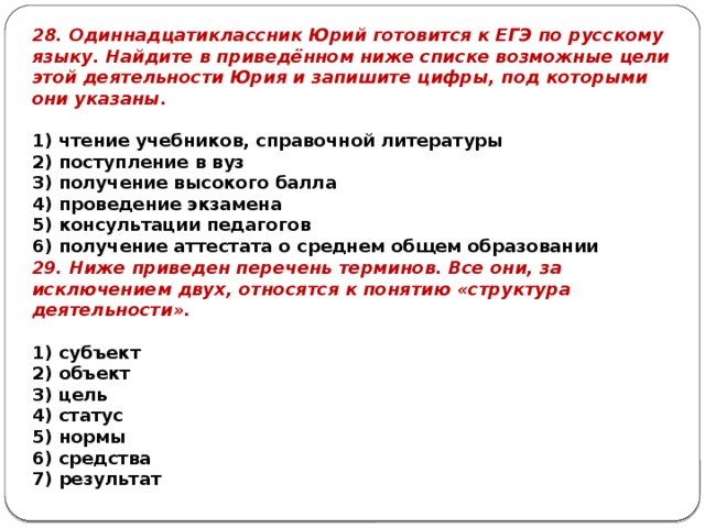 28. Одиннадцатиклассник Юрий го­то­вит­ся к ЕГЭ по рус­ско­му языку. Най­ди­те в приведённом ниже спис­ке воз­мож­ные цели этой де­я­тель­но­сти Юрия и за­пи­ши­те цифры, под ко­то­ры­ми они указаны.   1) чте­ние учебников, спра­воч­ной литературы 2) по­ступ­ле­ние в вуз 3) по­лу­че­ние вы­со­ко­го балла 4) про­ве­де­ние экзамена 5) кон­суль­та­ции педагогов 6) по­лу­че­ние ат­те­ста­та о сред­нем общем образовании 29. Ниже приведен перечень терминов. Все они, за исключением двух, относятся к понятию «структура деятельности».   1) субъект 2) объект 3) цель 4) статус 5) нормы 6) средства 7) результат 