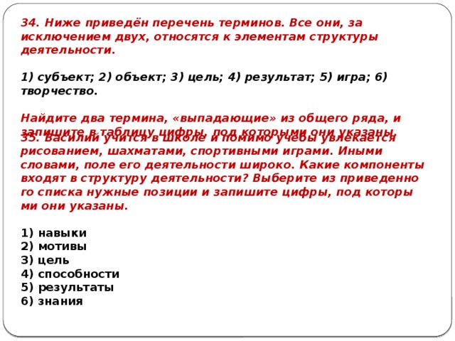 34. Ниже приведён перечень терминов. Все они, за исключением двух, относятся к элементам структуры деятельности.   1) субъект; 2) объект; 3) цель; 4) результат; 5) игра; 6) творчество.   Найдите два термина, «выпадающие» из общего ряда, и запишите в таблицу цифры, под которыми они указаны. 35. Василий учит­ся в школе и по­ми­мо учебы увле­ка­ет­ся рисованием, шахматами, спор­тив­ны­ми играми. Иными словами, поле его де­я­тель­но­сти широко. Какие ком­по­нен­ты вхо­дят в струк­ту­ру деятельности? Вы­бе­ри­те из при­ве­ден­но­го спис­ка нуж­ные по­зи­ции и за­пи­ши­те цифры, под ко­то­ры­ми они указаны.   1) навыки 2) мотивы 3) цель 4) способности 5) результаты 6) знания 