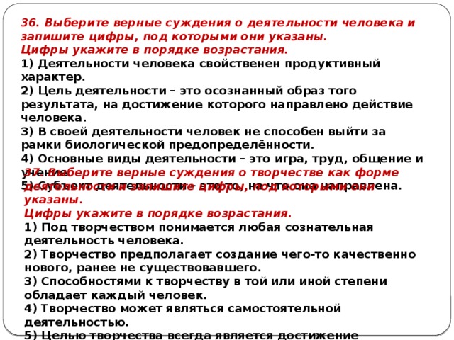 36. Выберите верные суждения о деятельности человека и запишите цифры, под которыми они указаны. Цифры ука­жи­те в по­ряд­ке возрастания. 1) Деятельности человека свойственен продуктивный характер. 2) Цель деятельности – это осознанный образ того результата, на достижение которого направлено действие человека. 3) В своей деятельности человек не способен выйти за рамки биологической предопределённости. 4) Основные виды деятельности – это игра, труд, общение и учение. 5) Субъект деятельности – это то, на что она направлена. 37. Выберите верные суждения о творчестве как форме деятельности и запишите цифры, под которыми они указаны. Цифры ука­жи­те в по­ряд­ке возрастания. 1) Под творчеством понимается любая сознательная деятельность человека. 2) Творчество предполагает создание чего-то качественно нового, ранее не существовавшего. 3) Способностями к творчеству в той или иной степени обладает каждый человек. 4) Творчество может являться самостоятельной деятельностью. 5) Целью творчества всегда является достижение практически полезного результата. 