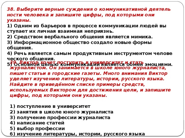 38. Выберите вер­ные суж­де­ния о ком­му­ни­ка­тив­ной де­я­тель­но­сти че­ло­ве­ка и за­пи­ши­те цифры, под ко­то­ры­ми они указаны. 1) Одним из ба­рье­ров в про­цес­се ком­му­ни­ка­ции людей вы­сту­па­ет их лич­ная вза­им­ная неприязнь. 2) Средством вер­баль­но­го об­ще­ния яв­ля­ет­ся мимика. 3) Информационное об­ще­ство со­зда­ло новые формы общения. 4) Речь яв­ля­ет­ся самым про­дук­тив­ным ин­стру­мен­том че­ло­ве­че­ско­го общения. 5) Основной целью ком­му­ни­ка­ции яв­ля­ет­ся обмен эмоциями. 39. Виктор хочет поступить в университет и стать журналистом. Он занимается в школе юного журналиста, пишет статьи в городские газеты. Много внимания Виктор уделяет изучению литературы, истории, русского языка. Найдите в приведённом списке примеры средств, используемых Виктором для достижения цели, и запишите цифры, под которыми они указаны.   1) поступление в университет 2) занятия в школе юного журналиста 3) получение профессии журналиста 4) написание статей 5) выбор профессии 6) изучение литературы, истории, русского языка 