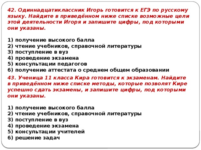 42. Одиннадцатиклассник Игорь готовится к ЕГЭ по русскому языку. Найдите в приведённом ниже списке возможные цели этой деятельности Игоря и запишите цифры, под которыми они указаны.   1) получение высокого балла 2) чтение учебников, справочной литературы 3) поступление в вуз 4) проведение экзамена 5) консультации педагогов 6) получение аттестата о среднем общем образовании 43. Ученица 11 класса Кира готовится к экзаменам. Найдите в приведённом ниже списке методы, которые позволят Кире успешно сдать экзамены, и запишите цифры, под которыми они указаны.   1) получение высокого балла 2) чтение учебников, справочной литературы 3) поступление в вуз 4) проведение экзамена 5) консультации учителей 6) решение задач 