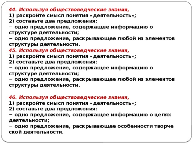 44. Используя обществоведческие знания, 1) раскройте смысл понятия «деятельность»; 2) составьте два предложения: − одно предложение, содержащее информацию о структуре деятельности; − одно предложение, раскрывающее любой из элементов структуры деятельности. 45. Используя обществоведческие знания, 1) раскройте смысл понятия «деятельность»; 2) составьте два предложения: − одно предложение, содержащее информацию о структуре деятельности; − одно предложение, раскрывающее любой из элементов структуры деятельности. 46. Используя обществоведческие знания, 1) раскройте смысл понятия «деятельность»; 2) составьте два предложения: − одно предложение, со­дер­жа­щее ин­фор­ма­цию о целях деятельности; − одно предложение, рас­кры­ва­ю­щее осо­бен­но­сти твор­че­ской деятельности . 