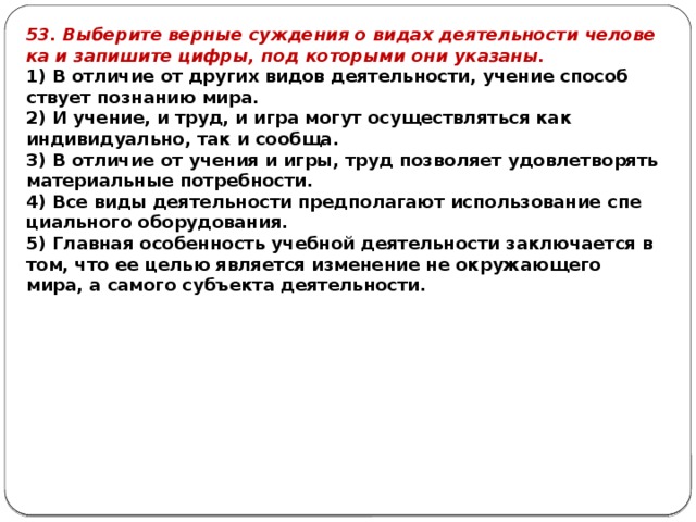 53. Выберите вер­ные суж­де­ния о видах де­я­тель­но­сти че­ло­ве­ка и за­пи­ши­те цифры, под ко­то­ры­ми они указаны. 1) В от­ли­чие от дру­гих видов деятельности, уче­ние спо­соб­ству­ет по­зна­нию мира. 2) И учение, и труд, и игра могут осу­ществ­лять­ся как индивидуально, так и сообща. 3) В от­ли­чие от уче­ния и игры, труд поз­во­ля­ет удо­вле­тво­рять ма­те­ри­аль­ные потребности. 4) Все виды де­я­тель­но­сти пред­по­ла­га­ют ис­поль­зо­ва­ние спе­ци­аль­но­го оборудования. 5) Главная осо­бен­ность учеб­ной де­я­тель­но­сти за­клю­ча­ет­ся в том, что ее целью яв­ля­ет­ся из­ме­не­ние не окру­жа­ю­ще­го мира, а са­мо­го субъ­ек­та деятельности. 
