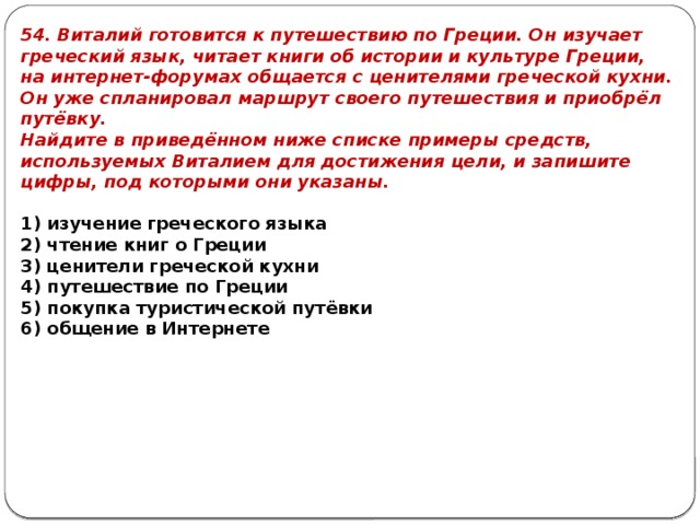54. Виталий готовится к путешествию по Греции. Он изучает греческий язык, читает книги об истории и культуре Греции, на интернет-форумах общается с ценителями греческой кухни. Он уже спланировал маршрут своего путешествия и приобрёл путёвку. Найдите в приведённом ниже списке примеры средств, используемых Виталием для достижения цели, и запишите цифры, под которыми они указаны.   1) изучение греческого языка 2) чтение книг о Греции 3) ценители греческой кухни 4) путешествие по Греции 5) покупка туристической путёвки 6) общение в Интернете 