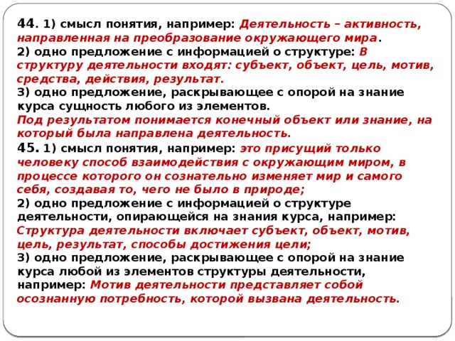 44 . 1) смысл понятия, например: Деятельность – активность, направленная на преобразование окружающего мира . 2) одно предложение с информацией о структуре: В структуру деятельности входят: субъект, объект, цель, мотив, средства, действия, результат. 3) одно предложение, раскрывающее с опорой на знание курса сущность любого из элементов. Под результатом понимается конечный объект или знание, на который была направлена деятельность. 45. 1) смысл понятия, например: это присущий только человеку способ взаимодействия с окружающим миром, в процессе которого он сознательно изменяет мир и самого себя, создавая то, чего не было в природе; 2) одно предложение с информацией o структуре деятельности, опирающейся на знания курса, например: Структура деятельности включает субъект, объект, мотив, цель, результат, способы достижения цели; 3) одно предложение, раскрывающее с опорой на знание курса любой из элементов структуры деятельности, например: Мотив деятельности представляет собой осознанную потребность, которой вызвана деятельность. 