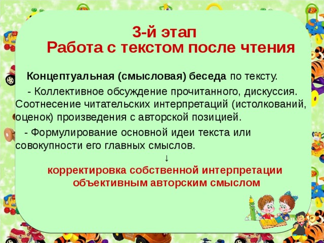   3-й этап  Работа с текстом после чтения  Концептуальная (смысловая) беседа по тексту.  - Коллективное обсуждение прочитанного, дискуссия. Соотнесение читательских интерпретаций (истолкований, оценок) произведения с авторской позицией.  - Формулирование основной идеи текста или совокупности его главных смыслов. ↓ корректировка собственной интерпретации объективным авторским смыслом   