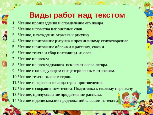  « Виды работ над текстом Чтение произведения и определение его жанра. Чтение и пометка непонятных слов. Чтение, нахождение отрывка к рисунку. Чтение и рисование рисунка к прочитанному стихотворению. Чтение и рисование обложки к рассказу, сказки. Чтение текста и сбор пословицы из слов. Чтение по ролям. Чтение по ролям диалога, исключая слова автора. Чтение с последующим инсценированным отрывком. Чтение текста голосом героя. Чтение и пересказ от лица героя произведения. Чтение с сокращением текста. Подготовка к сжатому пересказу. Чтение, придумывание продолжение рассказа. Чтение и дописывание предложений словами из текста.    
