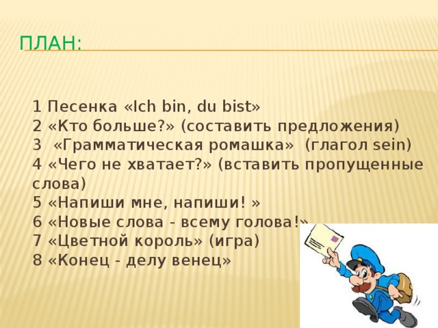 План:  1 Песенка «Ich bin, du bist»  2 «Кто больше?» (составить предложения)  3 «Грамматическая ромашка» (глагол sein)  4 «Чего не хватает?» (вставить пропущенные слова)  5 «Напиши мне, напиши! »  6 «Новые слова - всему голова!»  7 «Цветной король» (игра)  8 «Конец - делу венец»   