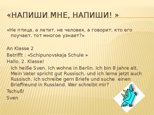 «Напиши мне, напиши! » «Не птица, а летит, не человек, а говорит, кто его поучает, тот многое узнает?» An Klasse 2 Betrifft : «Schipunovskaja Schule » Hallo, 2. Klasse!  Ich heiße Sven. Ich wohne in Berlin. Ich bin 8 Jahre alt. Mein Vater spricht gut Russisch, und ich lerne jetzt auch Russisch. Ich schreibe gern Briefe und suche  einen Brieffreund in Russland. Wer schreibt mir? Tschuß! Sven 