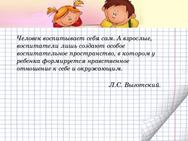 Человек воспитывает себя сам. А взрослые, воспитатели лишь создают особое воспитательное пространство, в котором у ребенка формируется нравственное отношение к себе и окружающим.  Л.С. Выготский. 