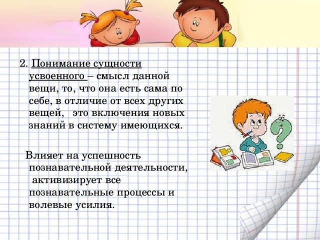 2. Понимание сущности усвоенного – смысл данной вещи, то, что она есть сама по себе, в отличие от всех других вещей, это включения новых знаний в систему имеющихся.  Влияет на успешность познавательной деятельности, активизирует все познавательные процессы и волевые усилия. 
