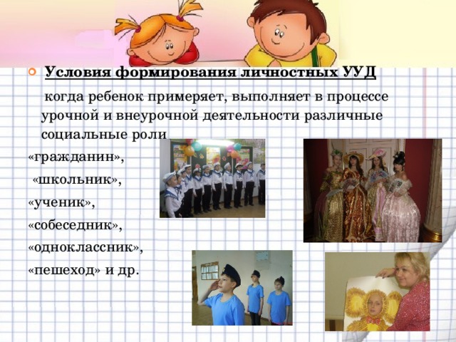   Условия формирования личностных УУД   когда ребенок примеряет, выполняет в процессе урочной и внеурочной деятельности различные социальные роли «гражданин»,  «школьник», «ученик», «собеседник», «одноклассник», «пешеход» и др. 